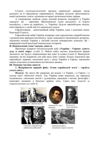 61
Сучасні суспільно-політичні процеси української держави також
указують на її європейську спрямованість. Недарма відчутна орієнтованість
нашої економіки, освіти, медицини на кращі досягнення інших держав.
А утвердження свободи слова, вільний розвиток демократії в Україні
доводять: ми – європейці. Шевченківські слова нагадують: «І чужого
научайтесь, і свого не цурайтесь…». Українці, будучи європейською нацією,
свято бережуть у своїй пам‘яті національні ідеали.
Євроінтеграція – цивілізаційний вибір України, одна з ключових вимог
Революції Гідності.
Європейський вибір України відкриває нові перспективи співробітництва
з розвинутими країнами континенту, надає можливості економічного розвитку,
зміцнення позицій України у світовій системі міжнародних відносин. Це –
найкращий спосіб реалізації національних інтересів.
ІІ. Повідомлення теми і завдань заняття
Пропоную відкрити інтелектуальний кейс «Україна – Європа: єдність
духу в союзі миру» (слайд 2). Файли кейсу містять різноманітні форми
діяльності, що будуть запропоновані вам один за одним (слайд 3). Виконуючи
завдання, ми всі відкриємо для себе щось нове і цікаве, більше дізнаємося про
європейські держави, визначимо роль і місце України в Європі, навчимося
творчо підходити до виконання поставлених завдань.
ІІІ. Основна частина заняття
1. Відкриваємо перший файл «Сини української землі – гордість
усього світу».
Педагог. Чи знаєте Ви українців, які відомі і в Україні, і в Європі, і в
усьому світі? (Відповіді дітей). Так, Україна може пишатися, що народила
талановитих, геніальних поетів і художників, науковців і митців, філософів і
новаторів, визнаних у багатьох країнах світу. Серед них: (перехід за
гіперпосиланням на слайд 4).
 
