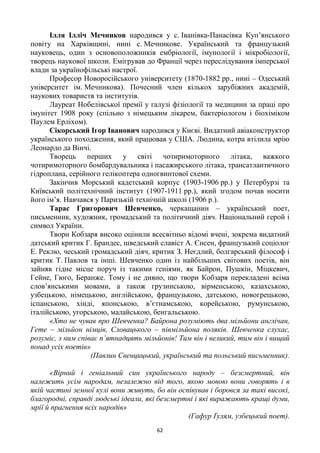 62
Ілля Ілліч Мечников народився у с. Іванівка-Панасівка Куп‘янського
повіту на Харківщині, нині с. Мечникове. Український та французький
науковець, один з основоположників ембріології, імунології і мікробіології,
творець наукової школи. Емігрував до Франції через переслідування імперської
влади за українофільські настрої.
Професор Новоросійського університету (1870-1882 рр., нині – Одеський
університет ім. Мечникова). Почесний член кількох зарубіжних академій,
наукових товариств та інститутів.
Лауреат Нобелівської премії у галузі фізіології та медицини за праці про
імунітет 1908 року (спільно з німецьким лікарем, бактеріологом і біохіміком
Паулем Ерліхом).
Сікорський Ігор Іванович народився у Києві. Видатний авіаконструктор
українського походження, який працював у США. Людина, котра втілила мрію
Леонардо да Вінчі.
Творець перших у світі чотиримоторного літака, важкого
чотиримоторного бомбардувальника і пасажирського літака, трансатлантичного
гідроплана, серійного гелікоптера одногвинтової схеми.
Закінчив Морський кадетський корпус (1903-1906 рр.) у Петербурзі та
Київський політехнічний інститут (1907-1911 рр.), який згодом почав носити
його ім‘я. Навчався у Паризькій технічній школі (1906 р.).
Тарас Григорович Шевченко, черкащанин – український поет,
письменник, художник, громадський та політичний діяч. Національний герой і
символ України.
Твори Кобзаря високо оцінили всесвітньо відомі вчені, зокрема видатний
датський критик Г. Брандес, шведський славіст А. Єнсен, французький соціолог
Е. Реклю, чеський громадський діяч, критик З. Неєдлий, болгарський філософ і
критик Т. Павлов та інші. Шевченко один із найбільших світових поетів, він
зайняв гідне місце поруч із такими геніями, як Байрон, Пушкін, Міцкевич,
Гейне, Гюго, Беранже. Тому і не дивно, що твори Кобзаря перекладені всіма
слов‘янськими мовами, а також грузинською, вірменською, казахською,
узбецькою, німецькою, англійською, французькою, датською, новогрецькою,
іспанською, хінді, японською, в‘єтнамською, корейською, румунською,
італійською, угорською, малайською, бенгальською.
«Хто не чував про Шевченка? Байрона розуміють два мільйони англічан,
Гете – мільйон німців, Словацького – півмільйона поляків. Шевченка слухає,
розуміє, з ним співає п’ятнадцять мільйонів! Тим він і великий, тим він і вищий
понад усіх поетів»
(Павлин Свенцицький, український та польський письменник).
«Вірний і геніальний син українського народу – безсмертний, він
належить усім народам, незалежно від того, якою мовою вони говорять і в
якій частині земної кулі вони живуть, бо він оспівував і боровся за такі високі,
благородні, справді людські ідеали, які безсмертні і які виражають кращі думи,
мрії й прагнення всіх народів»
(Гафур Ґулям, узбецький поет).
 