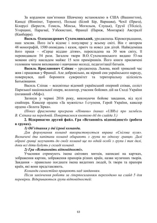 63
За кордоном пам‘ятники Шевченку встановлено в США (Вашингтон),
Канаді (Вінніпеґ, Торонто), Польщі (Білий Бір, Варшава), Чехії (Прага),
Білорусі (Берестя, Гомель, Мінськ, Могильов, Слуцьк), Грузії (Тбілісі),
Угорщині, Парагваї, Узбекистані, Франції (Париж, Монтаржі) Австралії
(Канберра).
Василь Олександрович Сухомлинський, уродженець Кіровоградщини,
наш земляк. Його ім‘я відоме і популярне у всьому світі. Він є автором
48 монографій, 1500 оповідань і казок, притч та новел для дітей. Найвідоміша
його праця – «Серце віддаю дітям», перекладена на 30 мов світу, її
перевидавали 54 рази. Загалом твори В.О. Сухомлинського видано 53-ма
мовами світу накладом майже 15 млн примірників. Його книги присвячені
головним чином вихованню і навчанню молоді, педагогізації батьків.
Василь Ярославович Сліпак – уродженець Львова, який тривалий час
жив і працював у Франції. Але добровільно, як вірний син українського народу,
повернувся, щоб боронити суверенітет та територіальну цілісність
Батьківщини.
Василь Сліпак – всесвітньо відомий український оперний співак, соліст
Паризької національної опери, волонтер, учасник бойових дій на Сході України
(позивний «Міф»).
Загинув у червні 2016 року, виконуючи бойове завдання, від кулі
снайпера. Кавалер ордена «За мужність» І ступеня, Герой України, кавалер
ордена «Золота Зірка».
(Показ фрагмента програми «Новини» (канал «UBR») про загибель
В. Сліпака на передовій. Повертаємося кнопкою дії до слайда 3.)
2. Відкриваємо другий файл. Гра «Встановіть відповідності» (робота
в групах).
1) Об’єднання у дві ігрові команди.
Для формування команд використовується вправа «Снігова куля».
Визначені два капітани команд обирають з групи по одному гравцю. Далі
обрані гравці залучають до своїх команд ще по одній особі з групи і так далі,
доки всі діти будуть у складі команд.
2) Гра «Встановіть відповідності».
Учасники отримують імена світових митців, написані на картках,
зображення картин, зображення прапорів різних країн, назви музичних творів.
Завдання – правильно поєднати імена видатних людей, їх твори та прапори
країн, які вони представляють.
Команди самостійно працюють над завданням.
Після закінчення роботи за гіперпосиланням переходимо на слайд 5 для
перевірки. Відкриваються групи відповідностей:
 