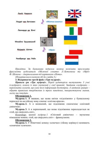 64
Примітка. За бажанням педагога можна включити прослухати
фрагменти аудіозаписів «Місячної сонати» Л. Бетховена та «Мрії»
Ф. Шопена – гіперпосилання під картинкою «Нота».
(Повертаємося кнопкою дії до слайда 3.)
3. Відкриваємо третій файл «Три мудреці».
Правила гри «Три мудреці». Перед аудиторією виступають 3 учні
(«мудреці»), кожен із яких упевнений у свої правоті. Завдання «мудреців» –
переконати слухачів, що саме його інформація достовірна. А завдання гравців –
обрати правильне твердження із трьох наведених, використовуючи знання,
логіку та інтуїцію.
Обговорення 1.
Мудрець 1. Я вважаю, що назва квітки «підсніжник» у буквальному
перекладі на англійську мову означає «снігова крапля».
Мудрець 2. А я впевнений, що підсніжник означатиме «сніговий
дзвіночок».
Мудрець 3. А я переконаний, що назва підсніжника перекладається як
«той, що свердлить сніг».
Коментар: правий мудрець 1. «Сніговий дзвіночок» – звучатиме
німецькою мовою; «той, що свердлить сніг» – французькою.
Обговорення 2.
Мудрець 1. У Німеччині комаху «сонечко» («Божу корівку») називають
«сонячним телятком».
 