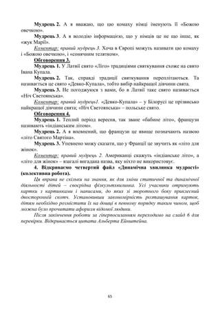 65
Мудрець 2. А я вважаю, що цю комаху німці іменують її «Божою
овечкою».
Мудрець 3. А я володію інформацією, що у німців це не що інше, як
«жук Марії».
Коментар: правий мудрець 3. Хоча в Європі можуть називати цю комаху
і «Божою овечкою», і «сонячним телятком».
Обговорення 3.
Мудрець 1. У Латвії свято «Ліго» традиціями святкування схоже на свято
Івана Купала.
Мудрець 2. Так, справді традиції святкування переплітаються. Та
називається це свято «Девко-Купала», тобто вибір найкращої дівчини свята.
Мудрець 3. Не погоджуюся з вами, бо в Латвії таке свято називається
«Ніч Светоянська».
Коментар: правий мудрець1. «Девко-Купала» – у Білорусі це прізвисько
найкращої дівчини свята; «Ніч Светоянська» – польське свято.
Обговорення 4.
Мудрець 1. Теплий період вересня, так зване «бабине літо», французи
називають «індіанським літом».
Мудрець 2. А я впевнений, що французи це явище позначають назвою
«літо Святого Мартіна».
Мудрець 3. Упевнено можу сказати, що у Франції це звучить як «літо для
жінок».
Коментар: правий мудрець 2. Американці скажуть «індіанське літо», а
«літо для жінок» – взагалі вигадана назва, яку ніхто не використовує.
4. Відкриваємо четвертий файл «Динамічна хвилинка мудрості»
(колективна робота).
Ця вправа не скільки на знання, як для зміни статичної та динамічної
діяльності дітей – своєрідна фізкультхвилинка. Усі учасники отримують
картки з картинками і написами, до яких зі зворотного боку приклеєний
двосторонній скотч. Установивши закономірність розташування карток,
дітям необхідно розмістити їх на дошці в певному порядку таким чином, щоб
можна було прочитати афоризм відомої людини.
Після закінчення роботи за гіперпосиланням переходимо на слайд 6 для
перевірки. Відкривається цитата Альберта Ейнштейна.
 
