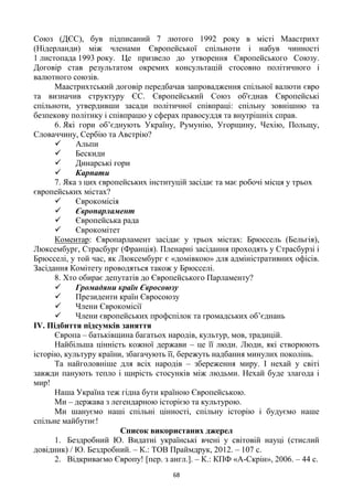 68
Союз (ДЄС), був підписаний 7 лютого 1992 року в місті Маастрихт
(Нідерланди) між членами Європейської спільноти і набув чинності
1 листопада 1993 року. Це призвело до утворення Європейського Союзу.
Договір став результатом окремих консультацій стосовно політичного і
валютного союзів.
Маастрихтський договір передбачав запровадження спільної валюти євро
та визначив структуру ЄС. Європейський Союз об'єднав Європейські
спільноти, утвердивши засади політичної співпраці: спільну зовнішню та
безпекову політику і співпрацю у сферах правосуддя та внутрішніх справ.
6. Які гори об‘єднують Україну, Румунію, Угорщину, Чехію, Польщу,
Словаччину, Сербію та Австрію?
 Альпи
 Бескиди
 Динарські гори
 Карпати
7. Яка з цих європейських інституцій засідає та має робочі місця у трьох
європейських містах?
 Єврокомісія
 Європарламент
 Європейська рада
 Єврокомітет
Коментар: Європарламент засідає у трьох містах: Брюссель (Бельгія),
Люксембург, Страсбург (Франція). Пленарні засідання проходять у Страсбурзі і
Брюсселі, у той час, як Люксембург є «домівкою» для адміністративних офісів.
Засідання Комітету проводяться також у Брюсселі.
8. Хто обирає депутатів до Європейського Парламенту?
 Громадяни країн Євросоюзу
 Президенти країн Євросоюзу
 Члени Єврокомісії
 Члени європейських профспілок та громадських об‘єднань
ІV. Підбиття підсумків заняття
Європа – батьківщина багатьох народів, культур, мов, традицій.
Найбільша цінність кожної держави – це її люди. Люди, які створюють
історію, культуру країни, збагачують її, бережуть надбання минулих поколінь.
Та найголовніше для всіх народів – збереження миру. І нехай у світі
завжди панують тепло і щирість стосунків між людьми. Нехай буде злагода і
мир!
Наша Україна теж гідна бути країною Європейською.
Ми – держава з легендарною історією та культурою.
Ми шануємо наші спільні цінності, спільну історію і будуємо наше
спільне майбутнє!
Список використаних джерел
1. Бездробний Ю. Видатні українські вчені у світовій науці (стислий
довідник) / Ю. Бездробний. – К.: ТОВ Праймдрук, 2012. – 107 с.
2. Відкриваємо Європу! [пер. з англ.]. – К.: КПФ «А-Скрін», 2006. – 44 с.
 
