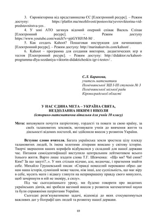 69
3. Євровікторина від представництва ЄС [Електронний ресурс]. – Режим
доступу: https://platfor.ma/mozhlivosti/postosvita/yevroviktorina-vid-
predstavnitstva-yes .
4. У зоні АТО загинув відомий оперний співак Василь Сліпак
[Електронний ресурс]. – Режим доступу
https://www.youtube.com/watch?v=pjtGYHJ1M-M/ .
5. Как создать Kahoot? Пошаговая инструкция для начинающих
[Електронний ресурс]. – Режим доступу: http://marinakurvits.com/kahoot/ .
6. Kahoot – программа для создания викторин, дидактических игр и
тестов [Електронний ресурс]. – Режим доступу: http://didaktor.ru/kahoot-
programma-dlya-sozdaniya-viktorin-didakticheskix-igr-i-testov/ .
С.Л. Баранова,
учитель математики
Помічнянської ЗШ I-III ступенів № 3
Помічнянської міської ради
Кіровоградської області
У НАС ЄДИНА МЕТА – УКРАЇНА СВЯТА,
НЕЗДОЛАННА НІКИМ І НІКОЛИ
(історико-математична вітальня для учнів 10 класу)
Мета: виховувати почуття патріотизму, гордості та поваги за свою країну, за
своїх талановитих земляків, мотивувати учнів до вивчення життя та
діяльності відомих постатей, які здійснили внесок у розвиток України.
Вступне слово вчителя. Багата українська земля зростила цілу плеяду
талановитих людей, їх імена золотими літерами вписано у світову історію.
Творчі звершення наших корифеїв відбувалися у складний для нашої держави
час. Питання самоідентифікації виступило центральним лейтмотивом всього
їхнього життя. Варто лише згадати слова Т.Г. Шевченка: «Що ми? Чиї сини?
Ким? За що закуті?..». У них стільки відчаю, але, водночас, і прагнення знайти
себе. Михайло Грушевський писав: «Справді невеселий переважно образ дає
нам наша історія, сумніший може часом, ніж інші, але суспільність, що має віру
в себе, мусить мати і відвагу глянути на неприкрашену правду свого минулого,
щоб зачерпнути в ній не зневіру, а силу».
Під час сьогоднішнього уроку, ми будемо говорити про видатних
українських діячів, які зробили вагомий внесок у розвиток математичної науки
та були справжніми патріотами України.
Сьогодні розв‘язуватимемо задачі, відповіді до яких стосуватимуться
важливих дат у біографії цих людей та розвитку нашої держави.
 