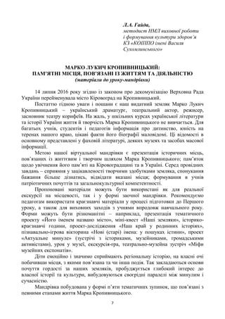 7
Л.А. Гайда,
методист НМЛ виховної роботи
і формування культури здоров’я
КЗ «КОІППО імені Василя
Сухомлинського»
МАРКО ЛУКИЧ КРОПИВНИЦЬКИЙ:
ПАМ’ЯТНІ МІСЦЯ, ПОВ’ЯЗАНІ ІЗ ЖИТТЯМ ТА ДІЯЛЬНІСТЮ
(матеріали до уроку-мандрівки)
14 липня 2016 року згідно із законом про декомунізацію Верховна Рада
України перейменувала місто Кіровоград на Кропивницький.
Постаттю гідною уваги і пошани є наш видатний земляк Марко Лукич
Кропивницький – український драматург, театральний актор, режисер,
засновник театру корифеїв. На жаль, у шкільних курсах української літератури
та історії України життя й творчість Марка Кропивницького не вивчається. Для
багатьох учнів, студентів і педагогів інформація про дитинство, юність на
теренах нашого краю, цікаві факти його біографії маловідомі. Ці відомості в
основному представлені у фаховій літературі, деяких музеях та засобах масової
інформації.
Метою нашої віртуальної мандрівки є презентація історичних місць,
пов‘язаних із життєвим і творчим шляхом Марка Кропивницького; пам‘яток
щодо увічнення його пам‘яті на Кіровоградщині та в Україні. Серед провідних
завдань – сприяння у зацікавленості творчими здобутками земляка, спонукання
бажання більше дізнатись, відвідати вказані місця; формування в учнів
патріотичних почуттів та загальнокультурної компетентності.
Пропоновані матеріали можуть бути використані як для реальної
екскурсії на місцевості, так і у формі заочної мандрівки. Рекомендуємо
педагогам використати краєзнавчі матеріали у процесі підготовки до Першого
уроку, а також для виховних заходів з учнями впродовж навчального року.
Форми можуть бути різноманітні – наприклад, презентація тематичного
проекту «Його іменем названо місто», міні-квест «Наші земляки», історико-
краєзнавчі години, проект-дослідження «Наш край у родинних історіях»,
пізнавально-ігрова вікторина «Нові (старі) імена: у пошуках істини», проект
«Актуальне минуле» (зустрічі з істориками, музейниками, громадськими
активістами), урок у музеї, екскурсія-гра, театрально-музейна зустріч «Міфи
музейних експонатів».
Діти емоційно і значимо сприймають регіональну історію, на власні очі
побачивши місця, з якими пов‘язана та чи інша подія. Так закладаються основи
почуття гордості за наших земляків, пробуджується глибокий інтерес до
власної історії та культури, вибудовуються своєрідні паралелі між минулим і
сучасністю.
Мандрівка побудована у формі п‘яти тематичних зупинок, що пов‘язані з
певними етапами життя Марка Кропивницького.
 