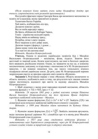 70
(Після кожного блоку завдань учень надає біографічну довідку про
вченого, супроводжуючи свою розповідь презентацією.)
Послухайте фрагмент вірша Григорія Бевза про визначного математика та
назвіть ім‘я науковця, якому присвячені ці рядки.
Талантами багата Україна.
Хай навіть, відбиваючись від орд,
Долаючи неволю і руїни,
Все ж геніїв народжує народ.
Як брата, обіймав він Кобзаря Тараса,
З ним – українства молодий порив;
Науку вивів на найвищу трасу,
Потрібне, вічне і святе творив.
Його творіння в світі добре знані,
Десятки теорем і формул, і думок…
Давно немає генія між нами,
Та в пам‘яті він житиме віки!
Відповідь: Михайло Остроградський.
Учитель. Одним із видатних українських патріотів був і Михайло
Васильович Остроградський – математик, фізик, педагог. Знаючи його
життєвий та творчий шлях, боляче констатувати, що нині в багатьох джерелах
його вважають російським вченим. Однак, не зважаючи на все це, в кожному
математичному довіднику та підручнику з математики ім‘я М. Остроградського
присутнє, і ми повинні пишатися тим, що такого геніального вченого
подарувала світові українська земля. До речі, саме М. Остроградcький першим
запропонував увести до програм середніх шкіл поняття «Функція».
Завдання 1. Розв‘яжемо вправи з теми «Функція. Область визначення та
область значень», особливість яких в тому, що результати всіх завдань певною
мірою міститимуть відомості про життя та наукову діяльність Михайла
Остроградського.
1. Щоб дізнатися у якому році народився відомий математик, обчисліть
значення функції , при .
Відповідь: 24 вересня 1801 року у родині власника хутора Пашенна
Василя Івановича Остроградського та його дружини Ярини Андріївни
народився майбутній математик – Михайло.
2. Функцію задано формулою . Знайдіть і ми
дізнаємося коли почалося знайомство майбутнього вченого з науками.
Відповідь: у 1809 році Михайло пішов навчатися до Будинку бідних
дворян.
3. Функцію задано формулою Знайдіть значення аргумента,
якщо значення функції дорівнює 50, і дізнайтеся про те в якому році Михайло
Остроградський став студентом.
Відповідь: у 1817 році стає студентом відділення фізичних і
математичних наук Харківського університету; через рік М. Остроградський
успішно складає іспити за трирічний курс й одержує атестат.
 