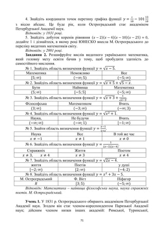 71
4. Знайдіть координати точок перетину графіка функції
з віссю абсцис. Це буде рік, коли Остроградський стає академіком
Петербурзької Академії наук.
Відповідь: у 1831 році.
5. Знайдіть добуток коренів рівняння ,
додайте 1 і дізнайтеся, в якому році ЮНЕСКО внесла М. Остроградського до
переліку видатних математиків світу.
Відповідь: у 2001 році.
Завдання 2. Розшифруйте вислів видатного українського математика,
який головну мету освіти бачив у тому, щоб пробудити здатність до
самостійного мислення.
№ 1. Знайдіть область визначення функції .
Математика Неможливо Все
№ 2. Знайдіть область визначення функції .
Бути Найвища Математика
№ 3. Знайдіть область визначення функції .
Філософська Математиком Вчить
№ 4. Знайдіть область визначення функції .
Наука, Не будучи Вчить
№ 5. Знайти область визначення функції .
Наука Все В той же час
№ 6. Знайдіть область визначення функції .
Справжніх Життя Поетом
№ 7. Знайдіть область визначення функції .
життя Поетів у душі
№ 8. Знайдіть область визначення функції .
М. Остроградський Ф. Вієт Піфагор
Відповідь: Математика – найвища філософська наука, наука справжніх
поетів. М. Остроградський.
Учень 1. У 1831 р. Остроградського обирають академіком Петербурзької
Академії наук. Згодом він стає членом-кореспондентом Паризької Академії
наук; дійсним членом низки інших академій: Римської, Туринської,
 
