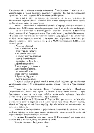 72
Американської; почесним членом Київського, Харківського та Московського
університетів, а також багатьох наукових товариств. Він був нагороджений
орденами Св. Анни І ступеня і Св. Володимира ІІ ступеня.
Попри всі почесті та звання, не зважаючи на світове визнання та
захоплення в наукових колах, Михайло Васильович через усе своє життя проніс
любов до свого краю, до рідної мови.
Учень 2. Математик із світовим іменем М. Остроградський та всесвітньо
відомий поет Т. Шевченко жили і працювали в один і той же історичний період.
Під час навчання в Петербурзькій Академії мистецтв Т. Шевченко
відвідував лекції М. Остроградського. Про це він згадує у повісті «Художник»:
«Я лично знал гениального математика нашего Остроградского (а математики
вообще люди неувлекающиеся), с которым мне случалось несколько раз
обедать вместе». Після чергової зустрічі з М. Остроградським Т. Шевченко
написав рядки:
І Архімед, і Галілей
Вина й не бачили. Єлей
Потік у черево чернече!
А ви, святиє предотечі,
По всьому світу розійшлись
І крихту хліба понесли
Царям убогим. Буде бите
Царями сіянеє жито!
А люде виростуть. Умруть
Ще не зачатиє царята...
І на оновленій землі
Врага не буде, супостата,
А буде син, і буде мати,
І будуть люде на землі.
Їх єднала любов до рідної землі, її мови, пісні та думки про визволення
українського народу, бо вони обидва зазнали великих утисків з боку царської
влади.
Повернувшись із заслання, Тарас Шевченко зустрівся з Михайлом
Остроградським, читав свої вірші. По щоках в обох текли сльози і Тарас
Григорович мовив до господаря: «Дайте волю своїм кріпакам, Михайле
Васильовичу». «Я вже це вирішив», – була відповідь.
Учень 3. Смерть Т. Шевченка 10 березня 1861 року стала для Михайла
Васильовича тяжкою втратою, яка боляче ранила його душу. Шукати відраду
Михайло Остроградський їде в Україну. Тут він займається освітянською та
виховною роботою.
Михайло Остроградський – український математик із світовим ім‘ям,
який ще раз нам нагадав: після всього лишаються тільки справи. За ними нас
сприйматимуть і оцінюватимуть нащадки.
Учитель. Послухайте фрагмент вірша Н. Півторацької про видатного
математика та визначте, кому присвячені ці рядки.
Колима, Колима… Ти пустеля німа…
 