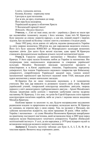 73
І сніги, і копалень могила.
Колима, Колима – порятунку нема
І розлука в душі незгасима.
Але ж він, як орел, піднімався до хмар,
Його віра була нескорима.
Український мудрець із обличчям Христа
У Вселенській гармонії чисел!
Відповідь: Михайло Кравчук.
Учитель. «…Світ не знав лише, що він – українець.» Довго не знали про
цю надзвичайно талановиту людину і його земляки. Адже ім'я М. Кравчука
було занесене до списку «ворогів народу», а сам він, повний енергії і творчих
задумів, був засланий на Колиму і пішов з життя у неповних п‘ятдесят років.
Лише 1992 року, після довгих літ забуття, наукова громадськість України
та світу широко відзначила 100-річчя від дня народження видатного вченого.
Його ім‘я було занесене ЮНЕСКО до Міжнародного календаря визначних
наукових діячів. Для цього були вагомі підстави, адже праці М. Кравчука
становлять фундаментальне надбання кількох галузей математичної науки.
Учень 4. Гордістю української математики є Михайло Пилипович
Кравчук. У його серці палала безмежна любов до України та математики. Він
підтримував ідею національного відродження та створення української
культури. Михайло Пилипович викладав математичні предмети в
новостворених в м. Києві українських гімназіях, Українському народному
університеті. Був членом Українського наукового товариства при Київському
університеті, співробітником Української академії наук, членом комісії
математичної термінології при Інституті наукової мови УАН, викладав різні
курси математики у вищих навчальних закладах.
М. Кравчук був не лише геніальним науковцем, а й талановитим
учителем. Він мав дар виявляти та розвивати таланти своїх учнів. Відомий
український учений, генеральний конструктор авіаційних двигунів, творець
першого у світі двоконтурного турбореактивного двигуна – Архип Михайлович
Люлька завдячував своїм успіхом і творчими здобутками своєму мудрому
наставнику М. Кравчуку. І хто знає, чи зумів би Сергій Корольов стати першим
конструктором космічних кораблів, якби не участь і наукова школа академіка
Михайла Кравчука.
Особливо вражає та захоплює те, що, будучи несправедливо засудженим
радянською владою та приреченим на каторжне, нелюдське життя, М. Кравчук
не зламався, не втратив віру у свою справу. Там, на засланні у Магадані, він
здійснив математичне відкриття, над яким працював 20 років. «Моя любов –
Україна і математика» – ці слова Михайла Пилиповича Кравчука викарбувано
на гранітному постаменті пам‘ятника, який встановлено йому в 2003 році перед
корпусом музею Національного технічного університету України «Київський
політехнічний інститут». У селі, де він народився, у 1979 році відкрито музей та
встановлено погруддя великого патріота і математика.
Завдання 4. Складіть частотну таблицю для букв А, Е, І, Ї, Н, Ф, Я за
текстами віршів. Визначте моду отриманих даних.
 