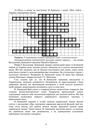 77
14. Місто, в якому на пам‘ятнику М. Кравчуку є напис «Моя любов –
Україна і математика» (Київ).
1
2
3
4
5
6
7
8
9
10
11
12
13
14
Учитель. У виділеному стовпці отримаємо слово: основоположник.
«Основоположник математичної культури нашого народу», – так назвав
Володимира Левицького академік Михайло Кравчук.
Учень 5. Володимир Левицький завдяки самовідданій праці та безмежній
любові до України досяг значних успіхів, зійшовши на п‘єдестал математичної
науки. Він був людиною, яка не боялася відстоювати свої думки, навіть якщо
вони йшли в розріз із загальноприйнятими позиціями. Це стосувалося і науки, і
суспільної діяльності. Недаремно В. Левицький понад 50 років був дійсним
членом Наукового товариства імені Т.Г. Шевченка.
Слід згадати про те, що В. Левицький працював викладачем в
Українському таємному університеті. Незважаючи на переслідування з боку
державних органів, він продовжував виховувати у дітей почуття відданості
своїй державі, демонструючи незламність духу та силу волі.
В. Левицький брав участь у створенні різних педагогічних товариств, був
головою фізико-математичної секції Товариства прихильників освіти,
згуртувавши навколо себе математиків-українців для наукової роботи. Він був
незмінним редактором першого українського наукового часопису з
природничих наук.
В. Левицький першим в історії написав українською мовою фахову
статтю з математики «Про симетричні вираження вартостей функцій mod m».
Саме після виходу цієї роботи почали масово друкувати наукові праці
українською мовою. Таким чином, В. Левицький «розтопив кригу» та показав,
що українська наука має розвиватися, а не стримуватися усталеними
шаблонами тогочасних стандартів.
 