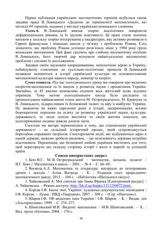 78
Перша публікація українських математичних термінів відбулася також
завдяки праці В. Левицького «Додатки до термінології математичної», які
містили 69 термінів, поданих у вигляді українсько-німецького словника.
Учень 6. В. Левицький вивчав теорію аналітичних інваріантів
диференціальних рівнянь та їх групові властивості. Ці праці стали значним
внеском у загальну теорію інтегрування у квадратурах, яку активно розвивали в
Європі французька і німецька школи у зв‘язку з проблемою Рімана. Слід
зазначити, що проблему Рімана успішно розв‘язала лише у 1980 році група
японських математиків. Цей факт свідчить про глибоку математичну інтуїцію
В. Левицького, його творчий дар відчувати найактуальніші математичні
проблеми і сміливо їх досліджувати.
Завдяки своїм науковим напрацюванням, непохитною вірою в Україну,
небайдужому ставленню до суспільно-політичних процесів В. Левицький
назавжди залишиться в історії української культури як основоположник
математичної культури нашого народу, новатор та патріот.
Слово вчителя. Під час сьогоднішнього уроку ми говорили про видатних
патріотів-математиків та їх внесок у розвиток науки і процвітання України.
Звичайно, за 45 хвилин неможливо охопити весь життєвий шлях відомих
українців. Тому метою сьогоднішнього заходу було дослідити та
проаналізувати найважливіші етапи життя М. Остроградського, М. Кравчука та
В. Левицького, підкресливши їх безмежний талант та віру в майбутнє України.
Не зважаючи на важкі переломні роки в історії, дискримінацію, всілякі
бюрократичні перепони на шляху до розвитку української науки, культури,
державності, ці люди зуміли вистояти та своїм життям показати, що
цілеспрямована людина завжди досягає мети.
Сьогодні ми вкотре переконалися в тому, що становлення української
державності – це складний історичний процес, який супроводжується
боротьбою справжніх патріотів. Спостерігаючи події, які відбуваються зараз в
нашій державі, можемо зробити висновок, – що незалежність держави потрібно
відстоювати. Переконана, що безмежної любові українців вистачить для того,
щоб перегорнути цю складну сторінку історії і жити в мирній та успішній
країні.
Список використаних джерел
1. Бевз В.Г. М. В. Остроградський – математик, механік, педагог /
В.Г. Бевз // Математика в школі. – 2001. – № 4. – С. 66–69.
2. Воєвода А.Л. Математика та література: матеріали до інтегрованих
уроків і заходів / Аліна Воєвода. – К. : Редакція газет природничо-
математичного циклу, 2013. – 104 с. – (Бібліотека «Шкільного світу»).
3. Чайковський А. Мої спогади про Івана Франка [Електронний ресурс]. /
А. Чайковська. – Режим доступу: http://lib.if.ua/franko/1311250072.html .
4. Корсак І.Ф. Імена твої, Україно: художньо-документальні оповідання /
І.Ф. Корсак. – Луцьк : ПВД «Твердиня», 2007. – 300 с. – (Сер. «Пантеон»).
5. Шаров І.Ф. 100 видатних імен України / І.Ф. Шаров. – К. : Видав. дім
«Альтернативи», 1999. – С. 274–277.
6. Шмигевський М.В. Видатні математики / М.В. Шмигевський. – Х. :
Вид. група «Основа», 2004. – 176 с.
 