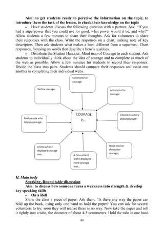 80
Aim: to get students ready to perceive the information on the topic, to
introduce them the task of the lesson, to check their knowledge on the topic
Have students discuss the following question with a partner. Ask: ―If you
had a superpower that you could use for good, what power would it be, and why?‖
Allow students a few minutes to share their thoughts. Ask for volunteers to share
their responses with the class. Write the responses on a chart, making note of key
descriptors. Then ask students what makes a hero different from a superhero. Chart
responses, focusing on words that describe a hero‘s qualities.
Distribute the Student Handout: Mind map of Courage to each student. Ask
students to individually think about the idea of courage and to complete as much of
the web as possible. Allow a few minutes for students to record their responses.
Divide the class into pairs. Students should compare their responses and assist one
another in completing their individual webs.
II. Main body
Speaking. Round table discussion
Aim: to discuss how someone turns a weakness into strength & develop
key speaking skills
On a Roll
Show the class a piece of paper. Ask them, ―Is there any way the paper can
hold up the book, using only one hand to hold the paper? You can ask for several
volunteers to try; soon they will realize there is no way. Now take the paper and roll
it tightly into a tube, the diameter of about 4-5 centimeters. Hold the tube in one hand
 