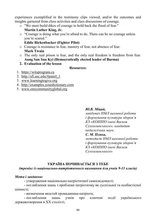 84
experiences exemplified in the testimony clips viewed, and/or the outcomes and
insights garnered from class activities and class discussions of courage.
o "We must build dikes of courage to hold back the flood of fear."
Martin Luther King, Jr.
o ―Courage is doing what you‘re afraid to do. There can be no courage unless
you‘re scared.‖
Eddie Rickenbacker (Fighter Pilot)
o Courage is resistance to fear, mastery of fear, not absence of fear.
Mark Twain
o The only real prison is fear, and the only real freedom is freedom from fear.
Aung San Suu Kyi (Democratically elected leader of Burma)
2. Evaluation of the lesson
Resources:
1. https://witsprogram.ca
2. http://sfi.usc.edu/#panel_1
3. www.learningtogive.org
4. http://examples.yourdictionary.com
5. www.onecommunityglobal.org
Ю.В. Міцай,
завідувач НМЛ виховної роботи
і формування культури здоров’я
КЗ «КОІППО імені Василя
Сухомлинського», кандидат
педагогічних наук;
С. М. Пляка,
методист НМЛ виховної роботи
і формування культури здоров’я
КЗ «КОІППО імені Василя
Сухомлинського»
УКРАЇНА ПОЧИНАЄТЬСЯ З ТЕБЕ
(тренінг із національно-патріотичного виховання для учнів 9-11 класів)
Мета і завдання:
- утвердження національно-патріотичної самосвідомості;
- поглиблення знань з проблеми патріотизму як суспільної та особистісної
цінності;
- визначення якостей громадянина-патріота;
- поглиблення знань учнів про ключові події українського
державотворення в ХХ столітті;
 