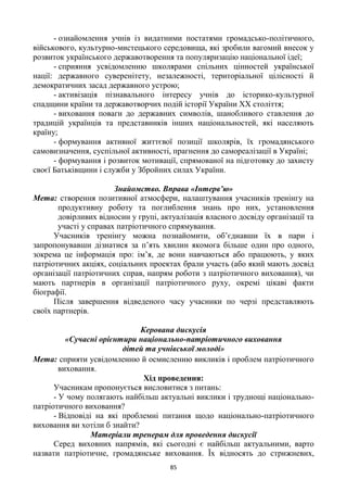 85
- ознайомлення учнів із видатними постатями громадсько-політичного,
військового, культурно-мистецького середовища, які зробили вагомий внесок у
розвиток українського державотворення та популяризацію національної ідеї;
- сприяння усвідомленню школярами спільних цінностей української
нації: державного суверенітету, незалежності, територіальної цілісності й
демократичних засад державного устрою;
- активізація пізнавального інтересу учнів до історико-культурної
спадщини країни та державотворчих подій історії України ХХ століття;
- виховання поваги до державних символів, шанобливого ставлення до
традицій українців та представників інших національностей, які населяють
країну;
- формування активної життєвої позиції школярів, їх громадянського
самовизначення, суспільної активності, прагнення до самореалізації в Україні;
- формування і розвиток мотивації, спрямованої на підготовку до захисту
своєї Батьківщини і служби у Збройних силах України.
Знайомство. Вправа «Інтерв’ю»
Мета: створення позитивної атмосфери, налаштування учасників тренінгу на
продуктивну роботу та поглиблення знань про них, установлення
довірливих відносин у групі, актуалізація власного досвіду організації та
участі у справах патріотичного спрямування.
Учасників тренінгу можна познайомити, об‘єднавши їх в пари і
запропонувавши дізнатися за п‘ять хвилин якомога більше один про одного,
зокрема це інформація про: ім‘я, де вони навчаються або працюють, у яких
патріотичних акціях, соціальних проектах брали участь (або який мають досвід
організації патріотичних справ, напрям роботи з патріотичного виховання), чи
мають партнерів в організації патріотичного руху, окремі цікаві факти
біографії.
Після завершення відведеного часу учасники по черзі представляють
своїх партнерів.
Керована дискусія
«Сучасні орієнтири національно-патріотичного виховання
дітей та учнівської молоді»
Мета: сприяти усвідомленню й осмисленню викликів і проблем патріотичного
виховання.
Хід проведення:
Учасникам пропонується висловитися з питань:
- У чому полягають найбільш актуальні виклики і труднощі національно-
патріотичного виховання?
- Відповіді на які проблемні питання щодо національно-патріотичного
виховання ви хотіли б знайти?
Матеріали тренерам для проведення дискусії
Серед виховних напрямів, які сьогодні є найбільш актуальними, варто
назвати патріотичне, громадянське виховання. Їх відносять до стрижневих,
 