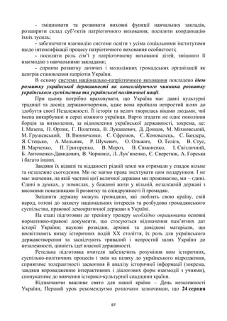 87
- зміцнювати та розвивати виховні функції навчальних закладів,
розширити склад суб‘єктів патріотичного виховання, посилити координацію
їхніх зусиль;
- забезпечити взаємодію системи освіти з усіма соціальними інститутами
щодо інтенсифікації процесу патріотичного виховання особистості;
- посилити роль сім‘ї у патріотичному вихованні дітей, зміцнити її
взаємодію з навчальними закладами;
- сприяти розвитку дитячих і молодіжних громадських організацій як
центрів становлення патріотів України.
В основу системи національно-патріотичного виховання покладено ідею
розвитку української державності як консолідуючого чинника розвитку
українського суспільства та української політичної нації.
При цьому потрібно враховувати, що Україна має давні культурні
традиції та досвід державотворення, адже вона пройшла непростий шлях до
здобуття своєї Незалежності. Її історія та велич творилась віками людьми, чиї
імена викарбувані в серці кожного українця. Варто згадати не одне покоління
борців за визволення, за відновлення української державності, зокрема, це:
І. Мазепа, П. Орлик, Г. Полетика, В. Лукашевич, Д. Донцов, М. Міхновський,
М. Грушевський, В. Винниченко, С. Єфремов, Є. Коновалець, С. Бандера,
Я. Стецько, А. Мельник, Р. Шухевич, О. Ольжич, О. Теліга, В. Стус,
В. Марченко, П. Григоренко, В. Мороз, В. Симоненко, І. Світличний,
Б. Антоненко-Давидович, В. Чорновіл, Л. Лук‘яненко, Є. Сверстюк, А. Горська
і багато інших.
Завдяки їх відвазі та відданості рідній землі ми отримали у спадок вільне
та незалежне сьогодення. Ми не маємо права знехтувати цим подарунком. І не
має значення, на якій частині цієї величної держави ми проживаємо, ми – єдині.
Єдині в думках, у помислах, у бажанні жити у вільній, незалежній державі з
високими показниками її розвитку та співдружності її громадян.
Зміцнити державу можуть громадяни, які люблять свою країну, свій
народ, готові до захисту національних інтересів та розбудови громадянського
суспільства, правової демократичної держави в Україні.
На етапі підготовки до тренінгу тренеру необхідно опрацювати основні
нормативно-правові документи, що стосуються відзначення пам‘ятних дат
історії України; наукові розвідки, архівні та довідкові матеріали, що
висвітлюють низку історичних подій ХХ століття, їх роль для українського
державотворення та засвідчують тривалий і непростий шлях України до
незалежності, цінність ідеї власної державності.
Ретельна підготовка вчителя забезпечить розуміння ним історичних,
суспільно-політичних процесів і змін на шляху до українського відродження,
сприятиме толерантності засвоєння й аналізу історичної інформації (зокрема,
завдяки впровадженню інтерактивних і діалогових форм взаємодії з учнями),
спонукатиме до вивчення історико-культурної спадщини країни.
Відзначаючи важливе свято для нашої країни – День незалежності
України, Перший урок рекомендуємо розпочати зазначивши, що 24 серпня
 