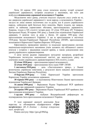 89
Хоча 24 серпня 1991 року стало початком відліку історії сучасної
української державності, історики сходяться у висновках, що того дня
відбулося відновлення державної незалежності України.
Моделюючи зміст уроку, учителю доцільно звернути увагу учнів на те,
що джерелом української державності є воля народу, а незалежність України –
заслуга не лише певних політичних сил та рухів, але й усього українського
народу, здійснення мрій багатьох його поколінь. Варто згадати, що завжди,
навіть за найменш сприятливих обставин, проголошувалась державність.
Зокрема, тільки в ХХ столітті чотири рази: 22 січня 1918 року (ІV Універсал
Центральної Ради), 30 червня 1941 року у Львові (Акт відновлення Української
держави), 5 жовтня того ж року у Києві, 24 серпня 1991 року (Акт
проголошення незалежності України). А ще ж проголошення в листопаді
1918 року Західно-Української Народної Республіки (ЗУНР), проголошення
незалежності Карпатської України (березень 1939 року).
Ефективність проведення тренінгу та подальше проектування системи
національно-патріотичного виховання учнів залежить від обізнаності самого
вчителя з історією і традиціями власної країни, а також усвідомлення ним
уроків українського державотворення.
З цією метою радимо опрацювати методичні матеріали, розроблені
Українським інститутом національної пам‘яті, що акцентують увагу на
ключових подіях українського державотворення в ХХ столітті, а саме:
22 січня 1918 року – проголошення першої незалежності;
22 січня 1919 року – проголошення Акта злуки УНР і ЗУНР;
1 листопада 1918 року – день «Листопадового зриву», у Львові
розпочалось українське повстання, у результаті якого невдовзі проголошено
Західно-Українську Народну Республіку;
15 березня 1939 року – Сейм Карпатської України проголосив
Карпатську Україну незалежною державою;
30 червня 1941 року – в окупованому Німеччиною Львові проголошено
відновлення Української Держави;
16 липня 1990 року – Верховною Радою Української РСР прийнято
Декларацію про державний суверенітет України;
24 серпня 1991 року – Верховною Радою Української РСР прийнято Акт
проголошення незалежності України;
1 грудня 1991 року – відбувся Всеукраїнський референдум на
підтвердження Акта проголошення незалежності України.
У ході керованої дискусії доцільним буде
перегляд та обговорення відофрагмента «Урок
патріотизму» (Ф. Л. Левітас – доктор історичних
наук, професор).
Режим доступу: https://goo.gl/49tZog.
 