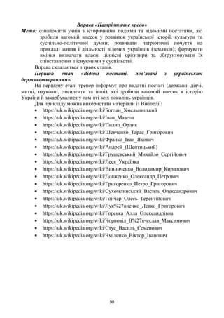 90
Вправа «Патріотичне кредо»
Мета: ознайомити учнів з історичними подіями та відомими постатями, які
зробили вагомий внесок у розвиток української історії, культури та
суспільно-політичної думки; розвивати патріотичні почуття на
прикладі життя і діяльності відомих українців (земляків); формувати
вміння визначати власні ціннісні орієнтири та обґрунтовувати їх
співставлення з існуючими у суспільстві.
Вправа складається з трьох етапів.
Перший етап «Відомі постаті, пов’язані з українським
державотворенням».
На першому етапі тренер інформує про видатні постаті (державні діячі,
митці, науковці, дисиденти та інші), які зробили вагомий внесок в історію
України й закарбувалися у пам‘яті всіх поколінь українців.
Для прикладу можна використати матеріали із Вікіпедії:
https://uk.wikipedia.org/wiki/Богдан_Хмельницький
https://uk.wikipedia.org/wiki/Іван_Мазепа
https://uk.wikipedia.org/wiki/Пилип_Орлик
https://uk.wikipedia.org/wiki/Шевченко_Тарас_Григорович
https://uk.wikipedia.org/wiki/Франко_Іван_Якович
https://uk.wikipedia.org/wiki/Андрей_(Шептицький)
https://uk.wikipedia.org/wiki/Грушевський_Михайло_Сергійович
https://uk.wikipedia.org/wiki/Леся_Українка
https://uk.wikipedia.org/wiki/Винниченко_Володимир_Кирилович
https://uk.wikipedia.org/wiki/Довженко_Олександр_Петрович
https://uk.wikipedia.org/wiki/Григоренко_Петро_Григорович
https://uk.wikipedia.org/wiki/Сухомлинський_Василь_Олександрович
https://uk.wikipedia.org/wiki/Гончар_Олесь_Терентійович
https://uk.wikipedia.org/wiki/Лук%27яненко_Левко_Григорович
https://uk.wikipedia.org/wiki/Горська_Алла_Олександрівна
https://uk.wikipedia.org/wiki/Чорновіл_В%27ячеслав_Максимович
https://uk.wikipedia.org/wiki/Стус_Василь_Семенович
https://uk.wikipedia.org/wiki/Чміленко_Віктор_Іванович
 