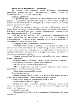 93
Другий етап «Цитати відомих постатей».
На другому етапі виконання вправи відбувається обговорення
учасниками тренінгу підібраних тренерами цитат відомих постатей, що
презентують сутність складових патріотизму.
Михайло Грушевський
«Український народ належить до західноєвропейського чи, коротше
кажучи, – просто-таки європейського кругу не силою тільки історичних
зв‘язків, які протягом століть зв‘язали українське життя з західним, а й самим
складом народного характеру».
«Я вірю, що українство наше все-таки має в собі стільки стихійної
сили, стільки життєвості, що його не заб‘єш ніякими теоремами, що воно своєю
стихійною силою проб‘ється через усякі штучні перешкоди – поки не вб‘ємо
самі сеї сили нашою апатією, бездіяльністю».
«Не чіпатися того, що ділить і роз‘єднує поодинокі частини української
землі, а пильнувати того, що лучить і єднає їх до купи, і се зміцнювати і
розвивати мусимо… Єднатися, концентруватися, а не ділитися, не розбігатися –
се повинно бути у всім нашим гаслом».
«Добре робити історію важливіше, ніж гарно писати її».
«―Солодко і гарно вмерти за отчизну‖, – каже латинський поет, поезії
котрого були шкільною книжкою тих, котрих тепер ховаємо... Велике щастя
згинути так, в боротьбі, а не дезертирами, не нейтральними, не замішаними в
юрбі страхополохами, що безплатними пасажирами силкуються прослизнути в
нове царство української свободи...».
«Завдяки історичній пам‘яті людина стає особистістю, народ – нацією,
країна – державою».
«Царство свободи здобувається також сильним примусом над собою».
«Тепер наше гасло – самостійність і незалежність».
«Мусимо йти, бо спинити походу не можна».
«Мусимо жертвувати всім, щоб урятувати найдорожче в цей момент:
самостійність і незалежність нашого народу».
«Доки народ живе, живе і його мова».
Володимир Винниченко
«Всяка державна будова тільки тоді може бути непохитною, коли в її
основу покладено не примус, а добру волю її складових частин».
«Чого хочеш, те мусиш вважати найбільшим за все».
«Вірою вбивається всякий страх».
Чудний наш народ – і сильний, і сумний... Мав героїв – і ніхто їх не
знав... Усе життя любив волю – і все життя жив рабом... Утворив багатства
пісні – і сам її не знає...
Богдан Хмельницький
«Синове воїнів хоробрих, явіть мужність свою! І вам вовіки віків славу
запишуть».
 