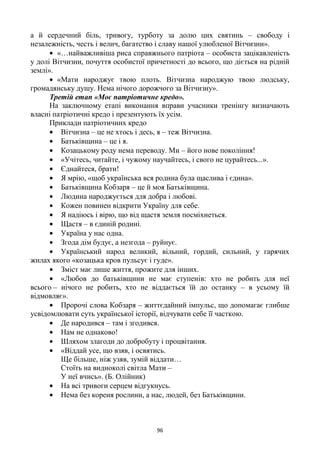 96
а й сердечний біль, тривогу, турботу за долю цих святинь – свободу і
незалежність, честь і велич, багатство і славу нашої улюбленої Вітчизни».
«…найважливіша риса справжнього патріота – особиста зацікавленість
у долі Вітчизни, почуття особистої причетності до всього, що діється на рідній
землі».
«Мати народжує твою плоть. Вітчизна народжую твою людську,
громадянську душу. Нема нічого дорожчого за Вітчизну».
Третій етап «Моє патріотичне кредо».
На заключному етапі виконання вправи учасники тренінгу визначають
власні патріотичні кредо і презентують їх усім.
Приклади патріотичних кредо
Вітчизна – це не хтось і десь, я – теж Вітчизна.
Батьківщина – це і я.
Козацькому роду нема переводу. Ми – його нове покоління!
«Учітесь, читайте, і чужому научайтесь, і свого не цуpайтесь...».
Єднайтеся, брати!
Я мрію, «щоб українська вся родина була щаслива і єдина».
Батьківщина Кобзаря – це й моя Батьківщина.
Людина народжується для добра і любові.
Кожен повинен відкрити Україну для себе.
Я надіюсь і вірю, що від щастя земля посміхнеться.
Щастя – в єдиній родині.
Україна у нас одна.
Згода дім будує, а незгода – руйнує.
Український народ великий, вільний, гордий, сильний, у гарячих
жилах якого «козацька кров пульсує і гуде».
Зміст має лише життя, прожите для інших.
«Любов до батьківщини не має ступенів: хто не робить для неї
всього – нічого не робить, хто не віддається їй до останку – в усьому їй
відмовляє».
Пророчі слова Кобзаря – життєдайний імпульс, що допомагає глибше
усвідомлювати суть української історії, відчувати себе її часткою.
Де народився – там і згодився.
Нам не однаково!
Шляхом злагоди до добробуту і процвітання.
«Віддай усе, що взяв, і освятись.
Ще більше, ніж узяв, зумій віддати…
Стоїть на видноколі світла Мати –
У неї вчись». (Б. Олійник)
На всі тривоги серцем відгукнусь.
Нема без кореня рослини, а нас, людей, без Батьківщини.
 