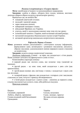 97
Руханка («енерджайзер») «Галерея образів»
Мета: запобігання м‘язового та психоемоційного напруження.
Завдання: «увійти в образ», обіграти його ходою, мімікою, жестами;
доцільно обирати образи на розсуд організаторів тренінгу.
Пройдіться так, як начебто Ви:
поважний сивочолий гетьман;
молодий і завзятий джура;
гарна засватана дівчина;
найкращий танцюрист гопака;
військовий Збройних сил України;
учитель, який із захопленням пояснює нову тему під час уроку;
олімпійський чемпіон з України, який встановив світовий рекорд;
натхнений екскурсовод Національного музею історії України;
активний організатор національно-патріотичного виховання.
Рефлексія. Вправа «Сенкан»
Мета: розвивати вміння узагальнювати і синтезувати складну інформацію,
формулювати ідею; активізувати і розвивати мисленнєву діяльність,
образне мислення; удосконалювати вміння виражати власне ставлення
до патріотизму.
Завдання: скласти сенкан патріотичної тематики.
Довідкова інформація. Сенкан – це вірш, що складається з п‘яти рядків.
Назва «сенкан» походить від французького слова «п‘ять».
Композиційна структура сенкану:
перший рядок має містити слово, яке позначає тему (зазвичай це
іменник);
другий рядок – це опис теми, який складається з двох слів (два
прикметника);
третій рядок називає дію, пов‘язану з темою, і складається з трьох слів
(це дієслова);
четвертий рядок є фразою, яка складається з чотирьох слів і висловлює
ставлення до теми, почуття з приводу обговорюваного;
п‘ятий рядок складається з одного слова – синоніма до першого слова,
в ньому висловлюється сутність теми, ніби робиться підсумок.
Приклади сенканів:
Патріот
Сміливий, справжній
Любить, зберігає, примножує
Сповна відданий своїй Батьківщині
Громадянин
Україна
Сильна, незалежна
Єднає, захищає, гарантує
Це наша спільна держава
Мати
 