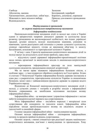 98
Свобода
Абсолютна, законна
Урізноманітнює, дисциплінує, зобов‘язує,
Можливість твого вільного вибору
Відповідальність
Захисник
Безстрашний, хоробрий
Боронить, допомагає, перемагає
Приклад для кожного громадянина
Герой
Маніпулювання й пропаганда
як загрози національно-патріотичному вихованню
Інформаційне повідомлення
Національно-патріотичне виховання дітей та молоді має стати в Україні
одним із пріоритетних напрямів діяльності держави та суспільства щодо
розвитку громадянина як високоморальної особистості, яка плекає українські
традиції, духовні цінності, володіє відповідними знаннями, уміннями та
навичками, здатна реалізувати свій потенціал в умовах сучасного суспільства,
сповідує європейські цінності, готова до виконання обов‘язку із захисту
Батьківщини, незалежності та територіальної цілісності України.
У зв‘язку з цим, Стратегія національно-патріотичного виховання дітей та
молоді вказує на актуальність цілої низки проблем, серед яких:
відсутність єдиної державної інформаційно-просвітницької політики
щодо питань організації та висвітлення заходів із національно-патріотичного
виховання;
перетворення інформаційного простору на поле маніпуляцій
суспільною свідомістю, продукування ціннісної дезорієнтації.
Ми не маємо права зневажати інформаційною безпекою ніколи, а
особливо зараз – у часи відкритого збройного конфлікту на Сході країни. Згідно
зі статтею 17 Конституції України інформаційна безпека держави поставлена в
один ряд з суверенітетом, територіальною цілісністю України та економічною
безпекою, захист яких є найважливішою функцією держави та справою всього
Українського народу.
Відповідно до Концепції національно-патріотичного виховання дітей і
молоді, у сучасних умовах є «потреба в розробці заходів з інформаційної
безпеки, спрямованих на запобігання негативним наслідкам впливу
інформаційної війни».
Інформаційна війна – це використання і управління інформацією з метою
набуття конкурентоздатної переваги над супротивником.
Мета інформаційної війни – послабити моральні і матеріальні сили
супротивника або конкурента та посилити власні. Інформаційна війна
передбачає заходи пропагандистського впливу на свідомість людини в
ідеологічній та емоційній сферах.
Головне завдання інформаційної війни – маніпулювання масами.
Основні методи інформаційної війни – спотворення інформаційних
потоків та процесів прийняття рішень супротивника.
Основні загрози, з якими стикаються при реалізації завдань національно-
патріотичного виховання, пов‘язані з маніпуляціями та пропагандою. Тому
 