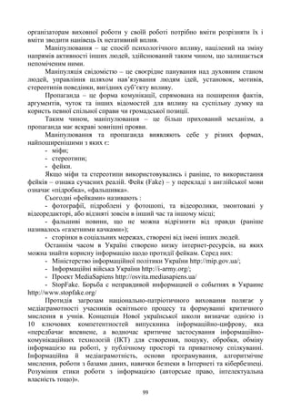99
організаторам виховної роботи у своїй роботі потрібно вміти розрізняти їх і
вміти зводити нанівець їх негативний вплив.
Маніпулювання – це спосіб психологічного впливу, націлений на зміну
напрямів активності інших людей, здійснюваний таким чином, що залишається
непоміченим ними.
Маніпуляція свідомістю – це своєрідне панування над духовним станом
людей, управління шляхом нав‘язування людям ідей, установок, мотивів,
стереотипів поведінки, вигідних суб‘єкту впливу.
Пропаганда – це форма комунікації, спрямована на поширення фактів,
аргументів, чуток та інших відомостей для впливу на суспільну думку на
користь певної спільної справи чи громадської позиції.
Таким чином, маніпулювання – це більш прихований механізм, а
пропаганда має яскраві зовнішні прояви.
Маніпулювання та пропаганда виявляють себе у різних формах,
найпоширенішими з яких є:
- міфи;
- стереотипи;
- фейки.
Якщо міфи та стереотипи використовувались і раніше, то використання
фейків – ознака сучасних реалій. Фейк (Fake) – у перекладі з англійської мови
означає «підробка», «фальшивка».
Сьогодні «фейками» називають :
- фотографії, підроблені у фотошопі, та відеоролики, змонтовані у
відеоредакторі, або відзняті зовсім в інший час та іншому місці;
- фальшиві новини, що не можна відрізнити від правди (раніше
називалось «газетними качками»);
- сторінки в соціальних мережах, створені від імені інших людей.
Останнім часом в Україні створено низку інтернет-ресурсів, на яких
можна знайти корисну інформацію щодо протидії фейкам. Серед них:
- Міністерство інформаційної політики України http://mip.gov.ua/;
- Інформаційні війська України http://i-army.org/;
- Проект MediaSapiens http://osvita.mediasapiens.ua/
- StopFake. Борьба с неправдивой информацией о событиях в Украине
http://www.stopfake.org/
Протидія загрозам національно-патріотичного виховання полягає у
медіаграмотності учасників освітнього процесу та формуванні критичного
мислення в учнів. Концепція Нової української школи визначає однією із
10 ключових компетентностей випускника інформаційно-цифрову, яка
«передбачає впевнене, а водночас критичне застосування інформаційно-
комунікаційних технологій (ІКТ) для створення, пошуку, обробки, обміну
інформацією на роботі, у публічному просторі та приватному спілкуванні.
Інформаційна й медіаграмотність, основи програмування, алгоритмічне
мислення, роботи з базами даних, навички безпеки в Інтернеті та кібербезпеці.
Розуміння етики роботи з інформацією (авторське право, інтелектуальна
власність тощо)».
 