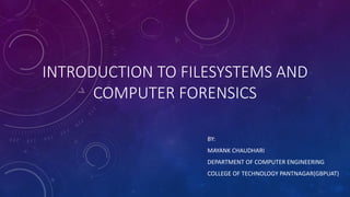 INTRODUCTION TO FILESYSTEMS AND 
COMPUTER FORENSICS 
BY: 
MAYANK CHAUDHARI 
DEPARTMENT OF COMPUTER ENGINEERING 
COLLEGE OF TECHNOLOGY PANTNAGAR(GBPUAT) 
 