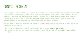 control parental
Como su propio nombre indica, el control parental es una característica especialmente útil
para padres y responsables educativos que desean impedir que niños o adolescentes puedan
acceder a páginas Web inapropiadas.Además, gracias al filtro personalizado que incluye,
también podrás utilizar el control parental para impedir que otros tipos de usuarios
puedan acceder a páginas Web con los contenidos que especifiques.
Una vez que el control parental se encuentra instalado, podrás acceder a su configuración
siguiendo estos pasos:
1. En la ventana principal del programa, haz clic en Control parental.
2. Asegúrate de que se encuentra marcada la casilla Activar el control de contenidos
Web.
 