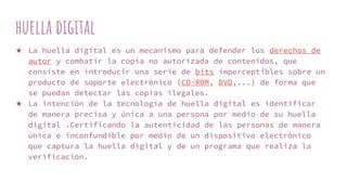 huella digital
★ La huella digital es un mecanismo para defender los derechos de
autor y combatir la copia no autorizada de contenidos, que
consiste en introducir una serie de bits imperceptibles sobre un
producto de soporte electrónico (CD-ROM, DVD,...) de forma que
se puedan detectar las copias ilegales.
★ La intención de la tecnología de huella digital es identificar
de manera precisa y única a una persona por medio de su huella
digital .Certificando la autenticidad de las personas de manera
única e inconfundible por medio de un dispositivo electrónico
que captura la huella digital y de un programa que realiza la
verificación.
 