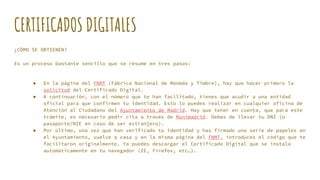 CERTIFICADOS DIGITALES
¿CÓMO SE OBTIENEN?
Es un proceso bastante sencillo que se resume en tres pasos:
● En la página del FNMT (Fábrica Nacional de Moneda y Timbre), hay que hacer primero la
solicitud del Certificado Digital.
● A continuación, con el número que te han facilitado, tienes que acudir a una entidad
oficial para que confirmen tu identidad. Esto lo puedes realizar en cualquier oficina de
Atención al Ciudadano del Ayuntamiento de Madrid. Hay que tener en cuenta, que para este
trámite, es necesario pedir cita a través de Munimadrid. Debes de llevar tu DNI (o
pasaporte/NIE en caso de ser extranjero).
● Por último, una vez que han verificado tu identidad y has firmado una serie de papeles en
el Ayuntamiento, vuelve a casa y en la misma página del FNMT, introduces el código que te
facilitaron originalmente. Ya puedes descargar el Certificado Digital que se instala
automáticamente en tu navegador (IE, Firefox, etc…).
 