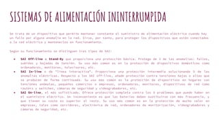SISTEMAS DE ALIMENTACIÓN ININTERRUMPIDA
Se trata de un dispositivo que permite mantener constante el suministro de alimentación eléctrica cuando hay
un fallo por alguna anomalía en la red. Sirve, por tanto, para proteger los dispositivos que estén conectados
a la red eléctrica y mantenerlos en funcionamiento.
Según su funcionamiento se distinguen tres tipos de SAI:
● SAI Off-line o Stand-By que proporciona una protección básica. Protege de 3 de las anomalías: fallos,
subidas y bajadas de tensión. Su uso más común es en la protección de dispositivos domésticos como
ordenadores, monitores, televisores, etc.
● SAI In-line o de "línea interactiva". Proporciona una protección intermedia solucionando 5 de las
anomalías eléctricas. Respecto a los SAI off-line, añade protección contra tensiones bajas o altas que
se producen de forma continuada. Su uso más común es la protección de dispositivos en hogares con
tensiones anómalas, pequeños comercios o empresas, ordenadores, monitores, dispositivos de red como
routers y switches, cámaras de seguridad y videograbadores, etc.
● SAI On-line, el más sofisticado. Ofrece protección completa contra los 9 problemas que puede haber en
el suministro eléctrico. Un inconveniente es que las baterías deben sustituirse con más frecuencia, y
que tienen su coste es superior al resto. Su uso más común es en la protección de mucho valor en
empresas, tales como servidores, electrónica de red, ordenadores de monitorización, videograbadores y
cámaras de seguridad, etc.
 