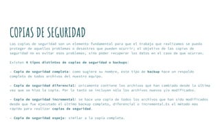 COPIAS DE SEGURIDAD
Las copias de seguridad son un elemento fundamental para que el trabajo que realizamos se pueda
proteger de aquellos problemas o desastres que pueden ocurrir; el objetivo de las copias de
seguridad no es evitar esos problemas, sino poder recuperar los datos en el caso de que ocurran.
Existen 4 tipos distintos de copias de seguridad o backups:
– Copia de seguridad completa: como sugiere su nombre, este tipo de backup hace un respaldo
completo de todos archivos del nuestro equipo.
– Copia de seguridad diferencial: únicamente contiene los archivos que han cambiado desde la última
vez que se hizo la copia. Por lo tanto se incluyen sólo los archivos nuevos y/o modificados.
– Copia de seguridad incremental: se hace una copia de todos los archivos que han sido modificados
desde que fue ejecutado el último backup completo, diferencial o incremental.Es el método más
rápido para realizar copias de seguridad.
– Copia de seguridad espejo: similar a la copia completa.
 