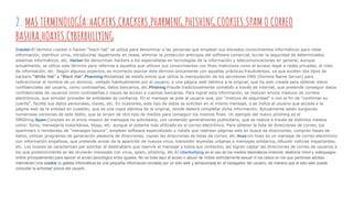 2. MAS TERMINOLOGÍA:hACKERS,CRACKERS,PHARMING,PHISHING,COOKIES,SPAM O CORREO
BASURA,HOAXES,CYBERBULLYING
Cracker:El término cracker o hacker “blach hat” se utiliza para denominar a las personas que emplean sus elevados conocimientos informáticos para robar
información, distribuir virus, introducirse ilegalmente en redes, eliminar la protección anticopia del software comercial, burlar la seguridad de determinados
sistemas informáticos, etc. Hacker:Se denominan hackers a los especialistas en tecnologías de la información y telecomunicaciones en general, aunque
actualmente, se utiliza este término para referirse a aquellos que utilizan sus conocimientos con fines maliciosos como el acceso ilegal a redes privadas, el robo
de información, etc. Según algunos expertos, es incorrecto asociar éste término únicamente con aquellas prácticas fraudulentas, ya que existen dos tipos de
hackers:“White Hat” y “Black Hat”.Pharming:Modalidad de estafa online que utiliza la manipulación de los servidores DNS (Domine Name Server) para
redireccionar el nombre de un dominio, visitado habitualmente por el usuario, a una página web idéntica a la original, que ha sido creada para obtener datos
confidenciales del usuario, como contraseñas, datos bancarios, etc.Phishing:Fraude tradicionalmente cometido a través de internet, que pretende conseguir datos
confidenciales de usuarios como contraseñas o claves de acceso a cuentas bancarias. Para lograr esta información, se realizan envíos masivos de correos
electrónicos, que simulan proceder de entidades de confianza. En el mensaje se pide al usuario que, por "motivos de seguridad" o con el fin de "confirmar su
cuenta", facilite sus datos personales, claves, etc. En ocasiones, este tipo de datos se solicitan en el mismo mensaje, o se indica al usuario que acceda a la
página web de la entidad en cuestión, que es una copia idéntica de la original, donde deberá completar dicha información. Actualmente están surgiendo
numerosas versiones de este delito, que se sirven de otro tipo de medios para conseguir los mismos fines. Un ejemplo del nuevo phishing es el
SMiShing.Spam:Consiste en el envío masivo de mensajes no solicitados, con contenido generalmente publicitario, que se realiza a través de distintos medios
como: foros, mensajería instantánea, blogs, etc. aunque el sistema más utilizado es el correo electrónico. Para obtener la lista de direcciones de correo, los
spammers o remitentes de “mensajes basura”, emplean software especializado o robots que rastrean páginas web en busca de direcciones, compran bases de
datos, utilizan programas de generación aleatoria de direcciones, copian las direcciones de listas de correo, etc.Hoax:Un hoax es un mensaje de correo electrónico
con información engañosa, que pretende avisar de la aparición de nuevos virus, transmitir leyendas urbanas o mensajes solidarios, difundir noticias impactantes,
etc. Los hoaxes se caracterizan por solicitar al destinatario que reenvíe el mensaje a todos sus contactos, así logran captar las direcciones de correo de usuarios a
los que posteriormente se les enviarán mensajes con virus, spam, phishing, etc.El ciberbullying es el uso de los medios telemáticos (Internet, telefonía móvil y videojuegos
online principalmente) para ejercer el acoso psicológico entre iguales. No se trata aquí el acoso o abuso de índole estrictamente sexual ni los casos en los que personas adultas
intervienen.Una cookie (o galleta informática) es una pequeña información enviada por un sitio web y almacenada en el navegador del usuario, de manera que el sitio web puede
consultar la actividad previa del usuario.
 