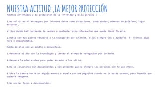 NUESTRA ACTITUD ,LA MEJOR PROTECCIÓNHábitos orientados a la protección de la intimidad y de la persona :
1.No solicites ni entregues por Internet datos como direcciones, contraseñas, números de teléfono, lugar
estudios,
sitios donde habitualmente te reúnes o cualquier otra información que pueda identificarte.
2.Habla con tus padres respecto a la navegación por Internet, ellos siempre van a ayudarte. Si recibes algo
raro o desagradable,
habla de ello con un adulto o denuncialo.
3.Mantente al día con la tecnología y limita el tiempo de navegación por Internet.
4.Respeta la edad mínima para poder acceder a los sitios.
5.No te relaciones con desconocidos y ten presente que no siempre las personas son lo que dicen.
6.Gira la cámara hacia un ángulo muerto o tápela con una pegatina cuando no la estés usando, para impedir que
capture imágenes.
7.No enviar fotos a desconocidos.
 