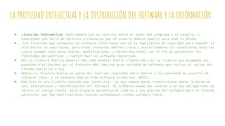 LA PROPIEDAD INTELECTUAL Y LA DISTRIBUCIÓN DEL SOFTWARE Y LA INFORMACIÓN
❖ Licencias informáticas :básicamente son un contrato entre el autor del programa y el usuario, y
comprenden una serie de términos y cláusulas que el usuario deberá cumplir para usar el mismo.
❖ Las licencias que acompañan al software libre hacen uso de la legislación de copyright para impedir la
utilización no autorizada, pero estas licencias definen clara y explícitamente las condiciones bajo las
cuales pueden realizarse copias, modificaciones y redistribuciones, con el fin de garantizar las
libertades de modificar y redistribuir el software registrado.
❖ GPL:La Licencia Pública General GNU (GNU General Public License GPL) es la licencia que acompaña los
paquetes distribuidos por el Proyecto GNU, más una gran variedad de software que incluye el núcleo del
sistema operativo Linux.
❖ Debian:La licencia Debian es parte del contrato realizado entre Debian y la comunidad de usuarios de
software libre, y se denomina Debian Free Software Guidelines (DFSG).
❖ BSD:Ésta es una licencia considerada 'permisiva', ya que impone pocas restricciones sobre la forma de
uso, alteraciones y redistribución del software. El software puede ser vendido y no hay obligaciones de
incluir el código fuente. Esta licencia garantiza el crédito a los autores del software pero no intenta
garantizar que las modificaciones futuras permanezcan siendo software libre.
 