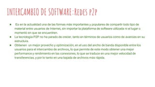 INTERCAMBIO DE SOFTWARE:Redes p2p
★ Es en la actualidad una de las formas más importantes y populares de compartir todo tipo de
material entre usuarios de Internet, sin importar la plataforma de software utilizada ni el lugar o
momento en que se encuentren.
★ La tecnología P2P no ha parado de crecer, tanto en términos de usuarios como de avances en su
estructura.
★ Obtienen un mejor provecho y optimización, en el uso del ancho de banda disponible entre los
usuarios para el intercambio de archivos, lo que permite de este modo obtener una mejor
performance y rendimiento en las conexiones, lo que se traduce en una mejor velocidad de
transferencias, y por lo tanto en una bajada de archivos más rápida.
 