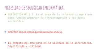 necesidad de seguridad informática.
★ DEFINICIÓN DE S.I: Es el área de la informática que tiene
como función proteger la infraestructura y los datos
contenidos.
★ INTERNET DE LAS COSAS. Ejemplos presentes y futuros.
★ El impacto del Big-data en la Sociedad de la Información.
Significado y utilidad
 
