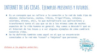 INTERNET DE LAS COSAS. Ejemplos presentes y futuros.
★ Es un concepto que se refiere a la conexión a la red de todo tipo de
objetos (televisores, coches, libros, frigoríficos, relojes,
vestidos, drones, etc), lo que multiplicará sus aplicaciones y
transformará tanto el uso que se da a los mismos como de muchos
aspectos de la vida humana en general. Hoy vamos a descubrir qué es
el Internet de las Cosas y a ver algunos ejemplos de cómo cambiará
nuestras vidas.
★ Se ha definido también como aquel en el que se encontrarán
conectadas a la red más “cosas” u “objetos” que personas.
Enlace a la página anterior.
 