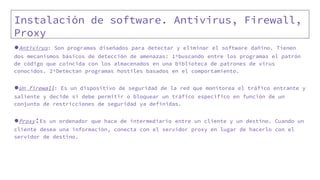 Instalación de software. Antivirus, Firewall,
Proxy
●Antivirus: Son programas diseñados para detectar y eliminar el software dañino. Tienen
dos mecanismos básicos de detección de amenazas: 1ºbuscando entre los programas el patrón
de código que coincida con los almacenados en una biblioteca de patrones de virus
conocidos. 2ºDetectan programas hostiles basados en el comportamiento.
●Un firewall: Es un dispositivo de seguridad de la red que monitorea el tráfico entrante y
saliente y decide si debe permitir o bloquear un tráfico específico en función de un
conjunto de restricciones de seguridad ya definidas.
●Proxy:Es un ordenador que hace de intermediario entre un cliente y un destino. Cuando un
cliente desea una información, conecta con el servidor proxy en lugar de hacerlo con el
servidor de destino.
 