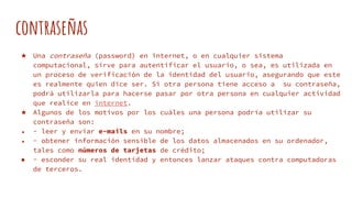 contraseñas
★ Una contraseña (password) en internet, o en cualquier sistema
computacional, sirve para autentificar el usuario, o sea, es utilizada en
un proceso de verificación de la identidad del usuario, asegurando que este
es realmente quien dice ser. Si otra persona tiene acceso a su contraseña,
podrá utilizarla para hacerse pasar por otra persona en cualquier actividad
que realice en internet.
★ Algunos de los motivos por los cuáles una persona podría utilizar su
contraseña son:
● - leer y enviar e-mails en su nombre;
● - obtener información sensible de los datos almacenados en su ordenador,
tales como números de tarjetas de crédito;
● - esconder su real identidad y entonces lanzar ataques contra computadoras
de terceros.
 