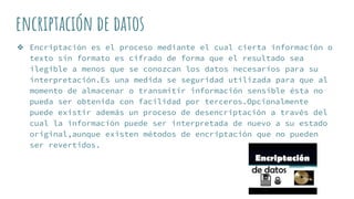 encriptación de datos
❖ Encriptación es el proceso mediante el cual cierta información o
texto sin formato es cifrado de forma que el resultado sea
ilegible a menos que se conozcan los datos necesarios para su
interpretación.Es una medida se seguridad utilizada para que al
momento de almacenar o transmitir información sensible ésta no
pueda ser obtenida con facilidad por terceros.Opcionalmente
puede existir además un proceso de desencriptación a través del
cual la información puede ser interpretada de nuevo a su estado
original,aunque existen métodos de encriptación que no pueden
ser revertidos.
 