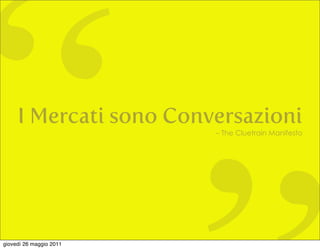 “    I Mercati sono Conversazioni




giovedì 26 maggio 2011
                         – The Cluetrain Manifesto
 