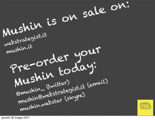 o n:
                 s ale
           is on
   h in t
 us gist.i
M ate
          r
  web s t
                            ur
              t
        hin.i
  mu s
                 er  yo
         e-o rd
       Pr        to d  ay:
       M   hin tter)
         us (twi              m ail)
                     t._it (e
                s h in          teg is
           @m u          b s tra      ype)
                    n@we            k
           m u sh i         t er (s
                      .webs
            mu  s h in
giovedì 26 maggio 2011
 