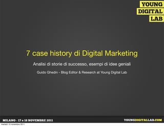 7 case history di Digital Marketing
                             Analisi di storie di successo, esempi di idee geniali
                               Guido Ghedin - Blog Editor & Research at Young Digital Lab




martedì 15 novembre 2011
 