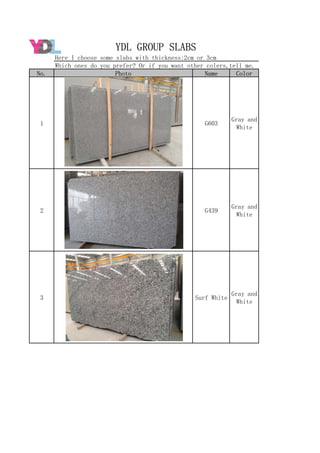 No. Photo Name Color
1 G603
Gray and
White
2 G439
Gray and
White
3 Surf White
Gray and
White
YDL GROUP SLABS
Here I choose some slabs with thickness:2cm or 3cm
Which ones do you prefer? Or if you want other colers,tell me.
 