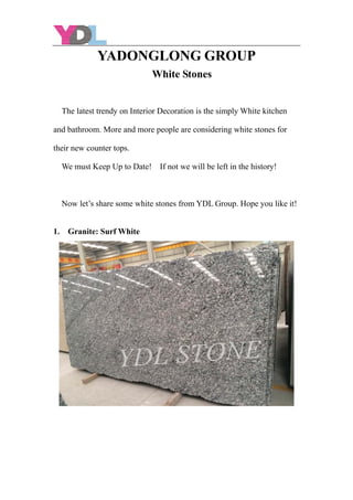 YADONGLONG GROUP
White Stones
The latest trendy on Interior Decoration is the simply White kitchen
and bathroom. More and more people are considering white stones for
their new counter tops.
We must Keep Up to Date! If not we will be left in the history!
Now let’s share some white stones from YDL Group. Hope you like it!
1. Granite: Surf White
 