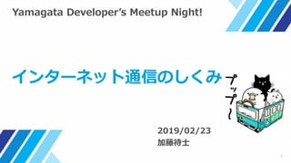 1
Yamagata Developer’s Meetup Night!
インターネット通信のしくみ
2019/02/23
加藤待士
 