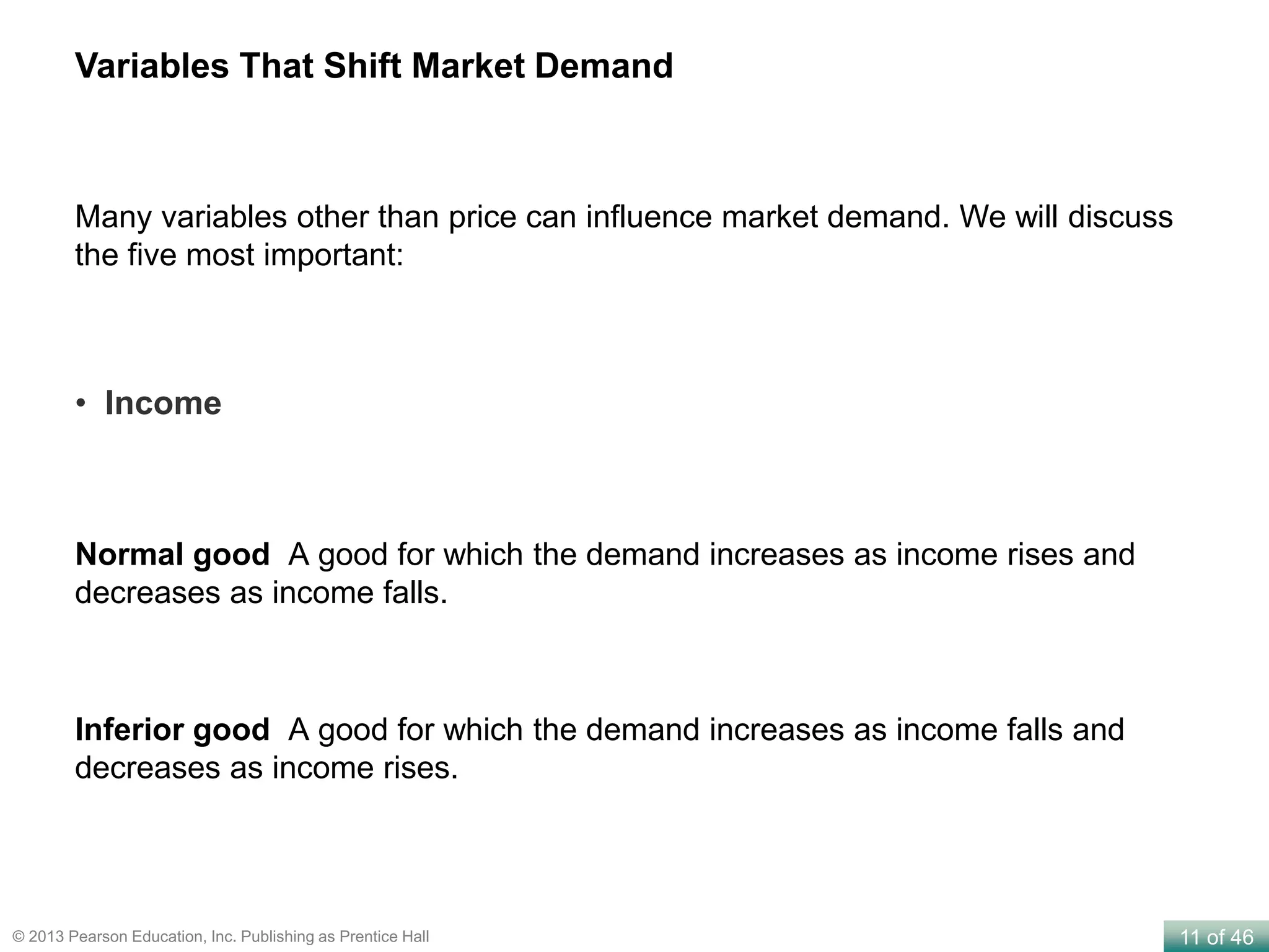 11 of 46© 2013 Pearson Education, Inc. Publishing as Prentice Hall
Normal good A good for which the demand increases as income rises and
decreases as income falls.
Inferior good A good for which the demand increases as income falls and
decreases as income rises.
Variables That Shift Market Demand
• Income
Many variables other than price can influence market demand. We will discuss
the five most important:
 