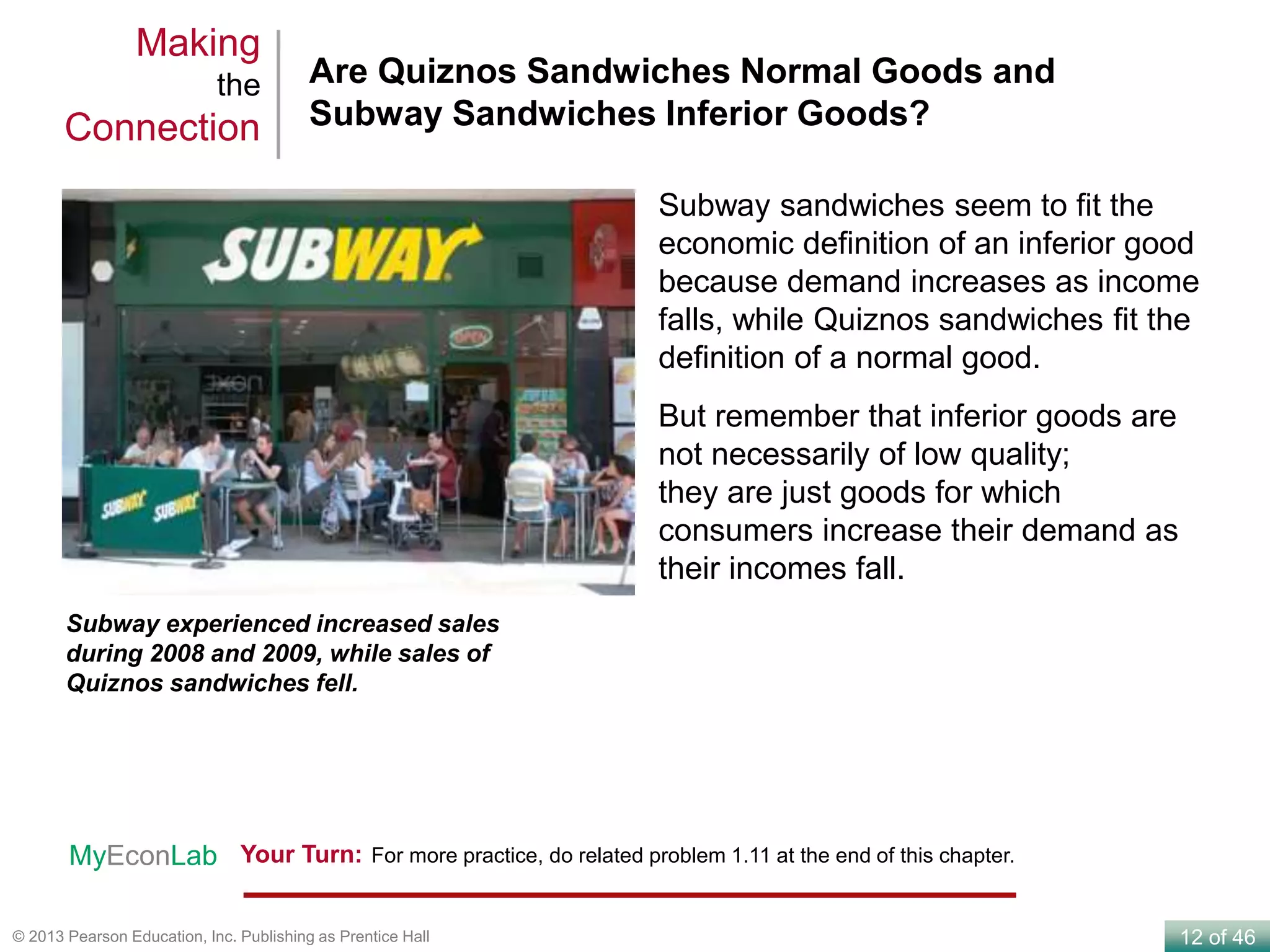 12 of 46© 2013 Pearson Education, Inc. Publishing as Prentice Hall
Are Quiznos Sandwiches Normal Goods and
Subway Sandwiches Inferior Goods?
Making
the
Connection
Subway experienced increased sales
during 2008 and 2009, while sales of
Quiznos sandwiches fell.
Subway sandwiches seem to fit the
economic definition of an inferior good
because demand increases as income
falls, while Quiznos sandwiches fit the
definition of a normal good.
But remember that inferior goods are
not necessarily of low quality;
they are just goods for which
consumers increase their demand as
their incomes fall.
Your Turn: For more practice, do related problem 1.11 at the end of this chapter.MyEconLab
 