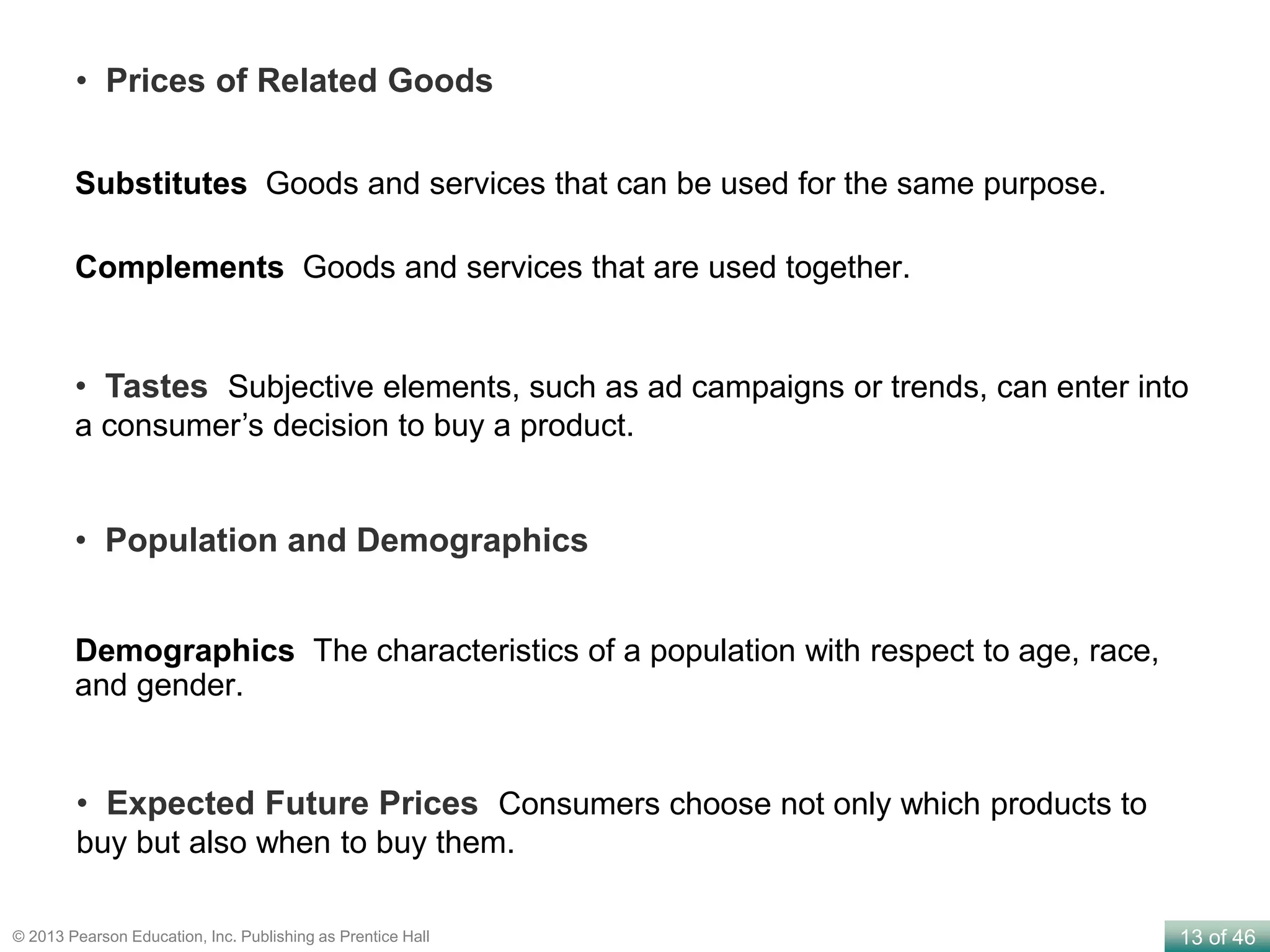 13 of 46© 2013 Pearson Education, Inc. Publishing as Prentice Hall
Substitutes Goods and services that can be used for the same purpose.
Complements Goods and services that are used together.
• Prices of Related Goods
• Tastes Subjective elements, such as ad campaigns or trends, can enter into
a consumer’s decision to buy a product.
Demographics The characteristics of a population with respect to age, race,
and gender.
• Population and Demographics
• Expected Future Prices Consumers choose not only which products to
buy but also when to buy them.
 