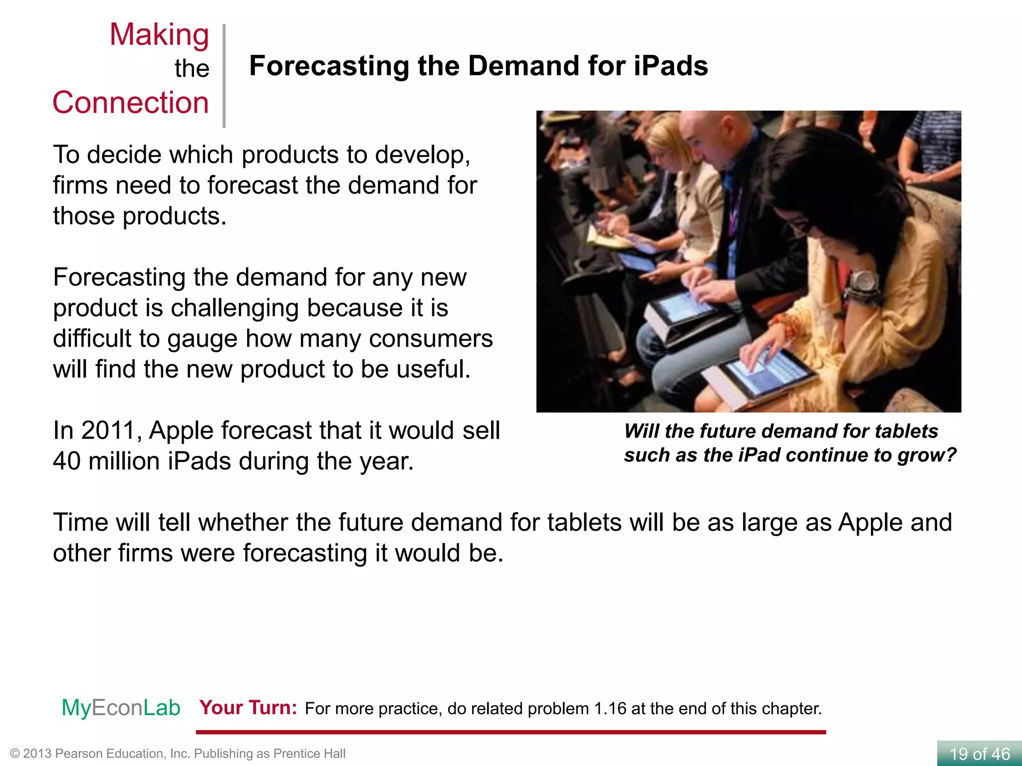19 of 46© 2013 Pearson Education, Inc. Publishing as Prentice Hall
To decide which products to develop,
firms need to forecast the demand for
those products.
Forecasting the demand for any new
product is challenging because it is
difficult to gauge how many consumers
will find the new product to be useful.
In 2011, Apple forecast that it would sell
40 million iPads during the year.
Time will tell whether the future demand for tablets will be as large as Apple and
other firms were forecasting it would be.
Forecasting the Demand for iPads
Making
the
Connection
Will the future demand for tablets
such as the iPad continue to grow?
Your Turn: For more practice, do related problem 1.16 at the end of this chapter.MyEconLab
 